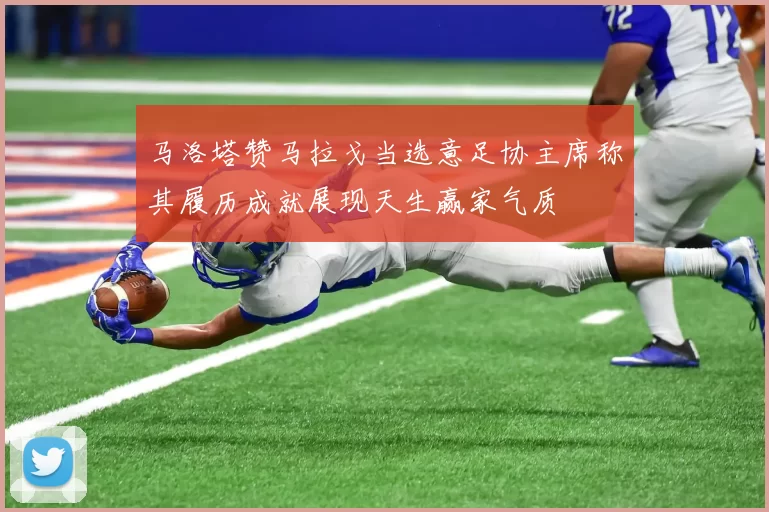 马洛塔赞马拉戈当选意足协主席称其履历成就展现天生赢家气质
