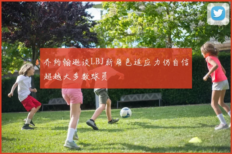 乔约翰逊谈LBJ新角色适应力仍自信超越大多数球员