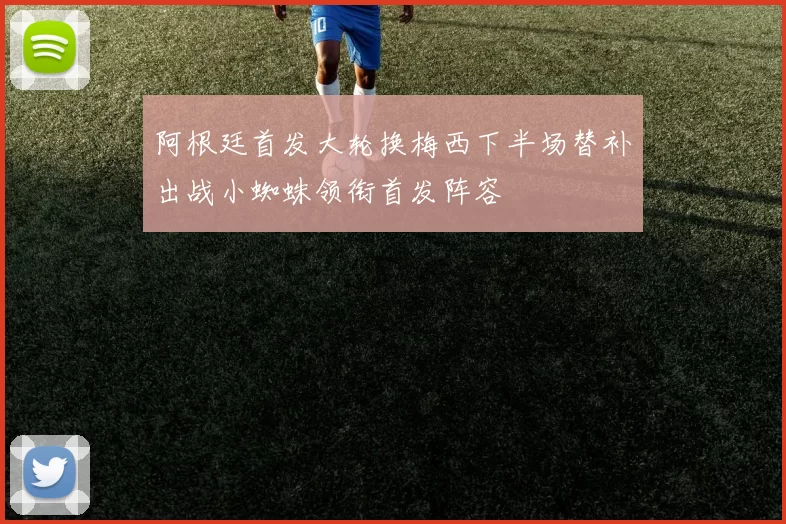 阿根廷首发大轮换梅西下半场替补出战小蜘蛛领衔首发阵容