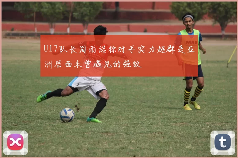U17队长周雨诺称对手实力超群是亚洲层面未曾遇见的强敌