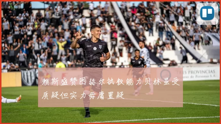 赖斯盛赞图赫尔执教能力贝林虽受质疑但实力毋庸置疑