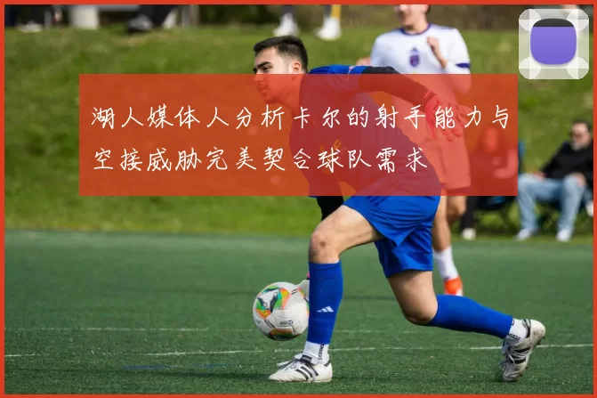 湖人媒体人分析卡尔的射手能力与空接威胁完美契合球队需求