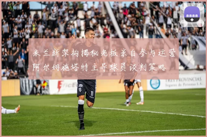 米兰新架构揭秘老板亲自参与运营阿尔姆施塔特主导球员谈判策略