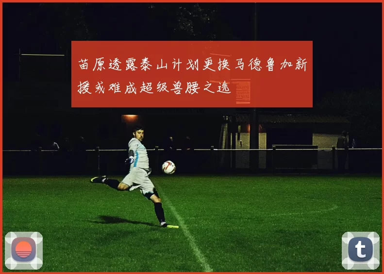 苗原透露泰山计划更换马德鲁加新援或难成超级兽腰之选
