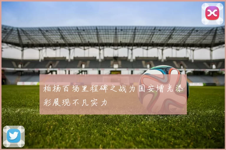 柏杨百场里程碑之战为国安增光添彩展现不凡实力