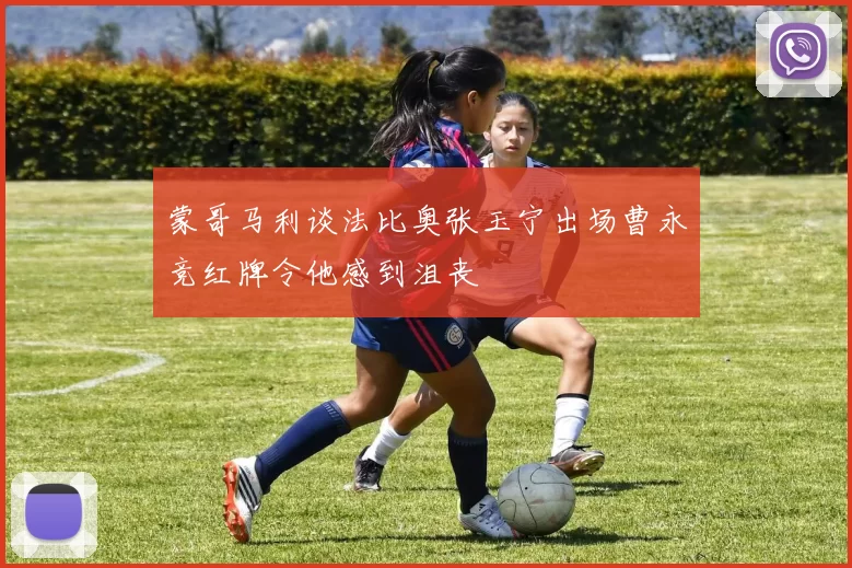 蒙哥马利谈法比奥张玉宁出场曹永竞红牌令他感到沮丧
