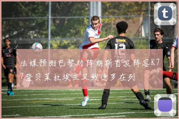 法媒预测巴黎对阵朗斯首发阵容K77登贝莱杜埃三叉戟德罗在列