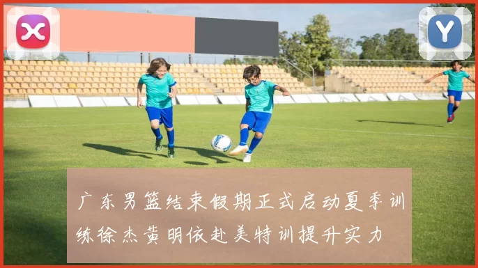 广东男篮结束假期正式启动夏季训练徐杰黄明依赴美特训提升实力