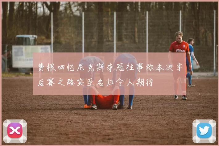 费根回忆尼克斯夺冠往事称本次季后赛之路实至名归令人期待