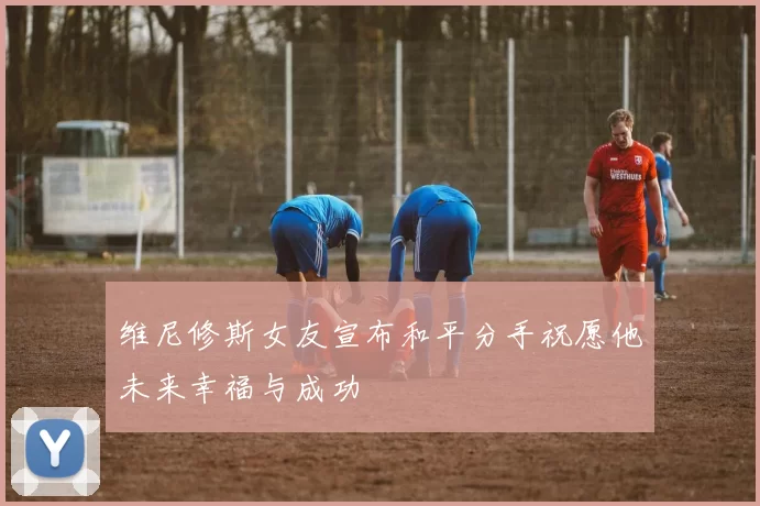 维尼修斯女友宣布和平分手祝愿他未来幸福与成功