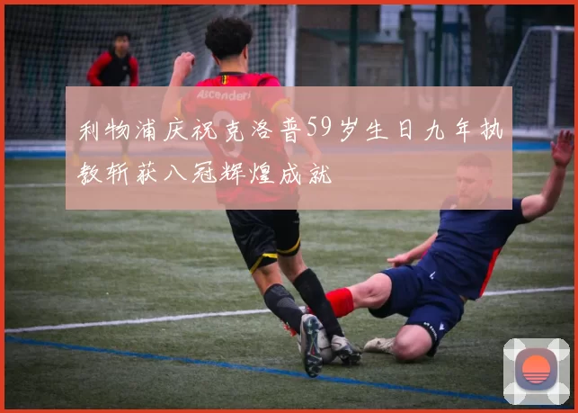 利物浦庆祝克洛普59岁生日九年执教斩获八冠辉煌成就