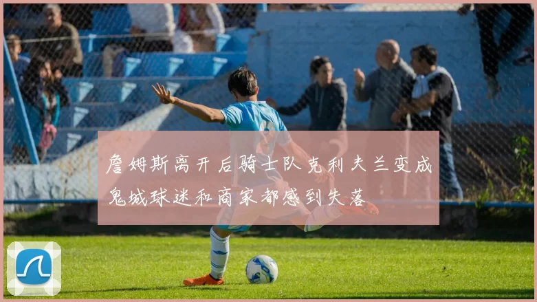 詹姆斯离开后骑士队克利夫兰变成鬼城球迷和商家都感到失落