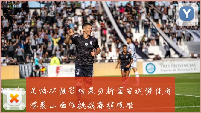 足协杯抽签结果分析国安运势佳海港泰山面临挑战赛程艰难
