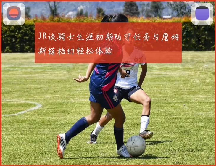 JR谈骑士生涯初期防守任务与詹姆斯搭档的轻松体验