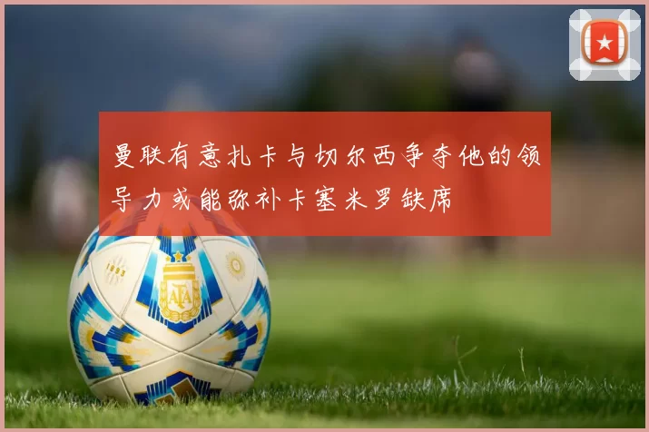 曼联有意扎卡与切尔西争夺他的领导力或能弥补卡塞米罗缺席