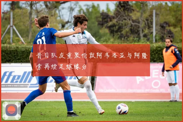 昔日队友重聚伦敦阿韦洛亚与阿隆索再续足球缘分