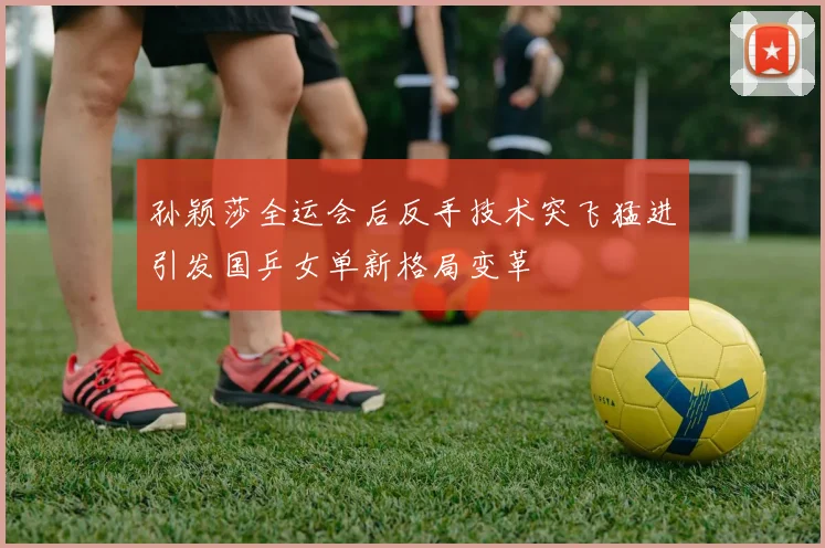 孙颖莎全运会后反手技术突飞猛进引发国乒女单新格局变革